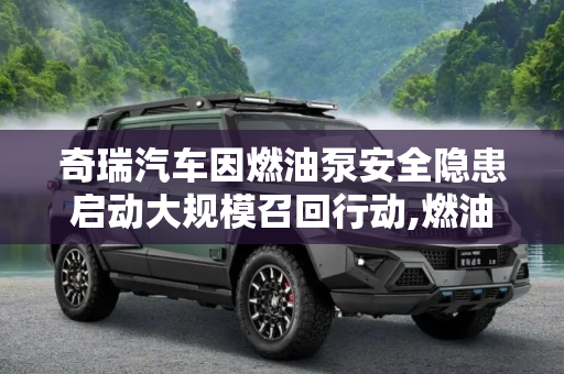 奇瑞汽车因燃油泵安全隐患启动大规模召回行动,燃油泵存安全隐患 奇瑞召回175834辆车