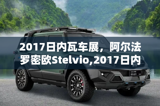2017日内瓦车展，阿尔法罗密欧Stelvio,2017日内瓦车展：阿尔法罗密欧Stelvio