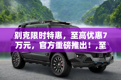 别克限时特惠，至高优惠7万元，官方重磅推出！,至高优惠7万元 别克官方推出限时特惠