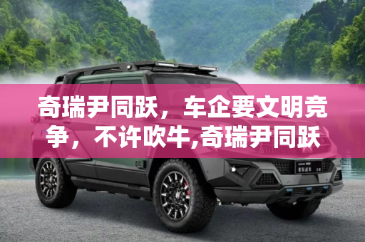 奇瑞尹同跃，车企要文明竞争，不许吹牛,奇瑞尹同跃：车企要文明竞争，不许吹牛