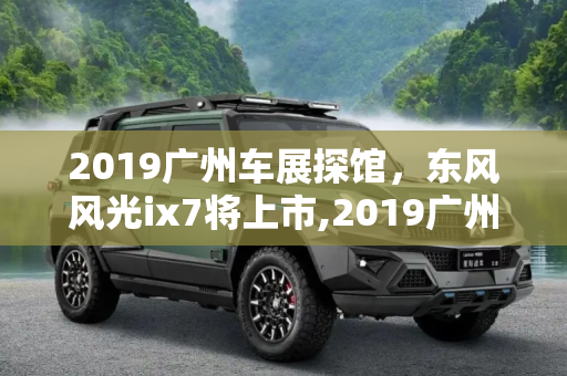 2019广州车展探馆，东风风光ix7将上市,2019广州车展探馆：东风风光ix7将上市