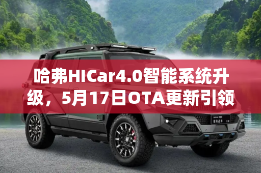 哈弗HICar4.0智能系统升级，5月17日OTA更新引领智能出行新体验,HICar4.0上车 哈弗将5月17日OTA升级