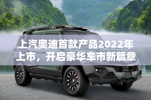 上汽奥迪首款产品2022年上市，开启豪华车市新篇章,上汽奥迪首款产品将于2022年正式上市