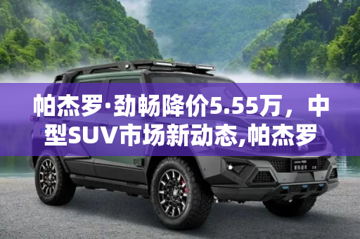 帕杰罗·劲畅降价5.55万，中型SUV市场新动态,帕杰罗·劲畅降5.55万 中型SUV降价排行