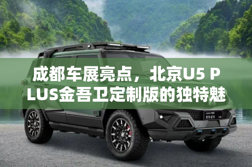 成都车展亮点，北京U5 PLUS金吾卫定制版的独特魅力,成都车展：北京U5 PLUS金吾卫定制版