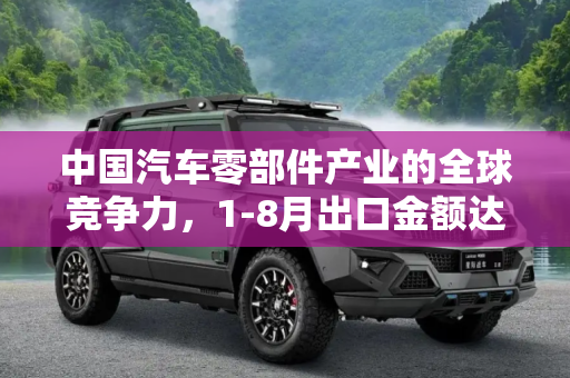 中国汽车零部件产业的全球竞争力，1-8月出口金额达3165.8亿,汽车零部件产品1-8月出口金额3165.8亿