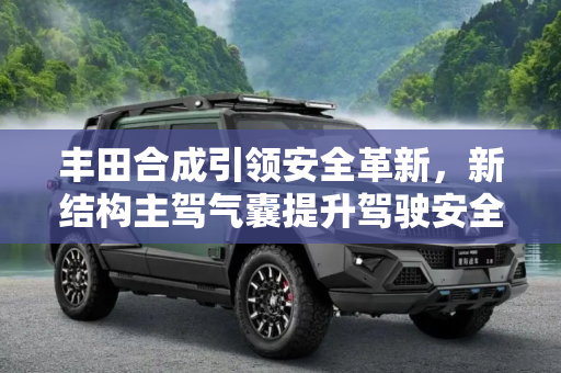 丰田合成引领安全革新，新结构主驾气囊提升驾驶安全,提升安全性 丰田合成推新结构主驾气囊