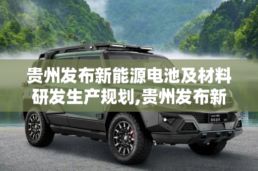 贵州发布新能源电池及材料研发生产规划,贵州发布新能源电池及材料研发生产规划