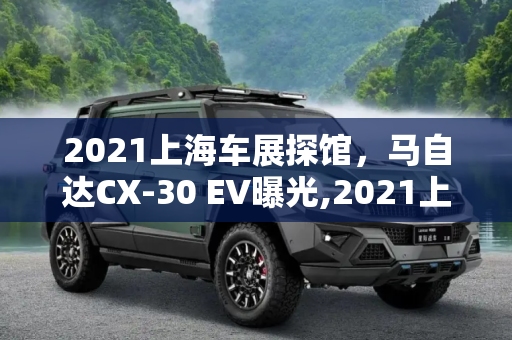 2021上海车展探馆，马自达CX-30 EV曝光,2021上海车展探馆：马自达CX-30 EV曝光