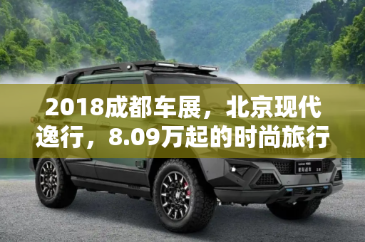 2018成都车展，北京现代逸行，8.09万起的时尚旅行车,2018成都车展：北京现代逸行售8.09万起