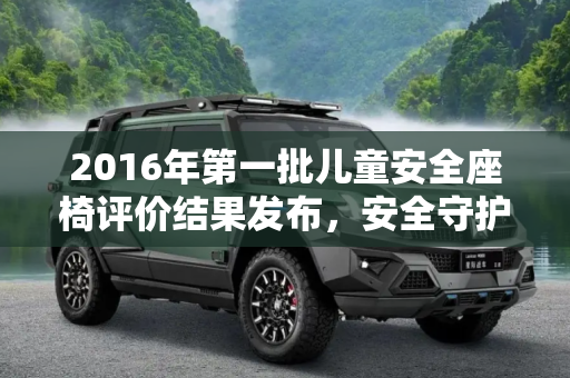 2016年第一批儿童安全座椅评价结果发布，安全守护，从座开始,2016第一批儿童安全座椅评价结果发布