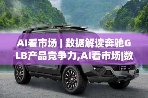 AI看市场 | 数据解读奔驰GLB产品竞争力,AI看市场|数据解读奔驰GLB产品竞争力