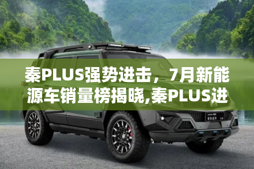 秦PLUS强势进击，7月新能源车销量榜揭晓,秦PLUS进前三 乘联会7月新能源车销量榜