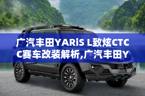 广汽丰田YARiS L致炫CTCC赛车改装解析,广汽丰田YARiS L致炫CTCC赛车改装解析