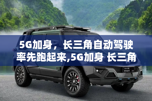 5G加身，长三角自动驾驶率先跑起来,5G加身 长三角自动驾驶率先“跑起来”