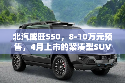 北汽威旺S50，8-10万元预售，4月上市的紧凑型SUV新星,预售8-10万元 北汽威旺S50最快4月上市