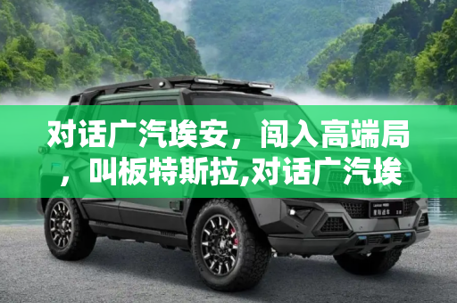 对话广汽埃安，闯入高端局，叫板特斯拉,对话广汽埃安：闯入高端局 叫板特斯拉