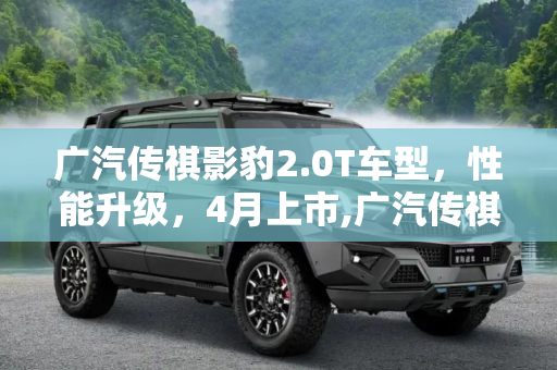 广汽传祺影豹2.0T车型，性能升级，4月上市,广汽传祺影豹2.0T车型将于4月份上市