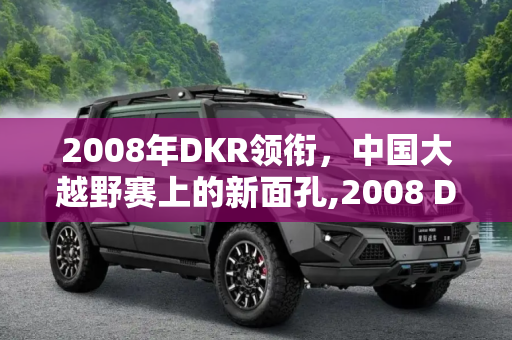 2008年DKR领衔，中国大越野赛上的新面孔,2008 DKR领衔 中国大越野赛上的新面孔