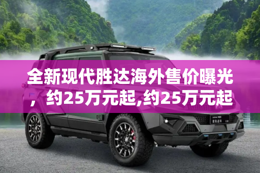 全新现代胜达海外售价曝光，约25万元起,约25万元起 全新现代胜达海外售价曝光