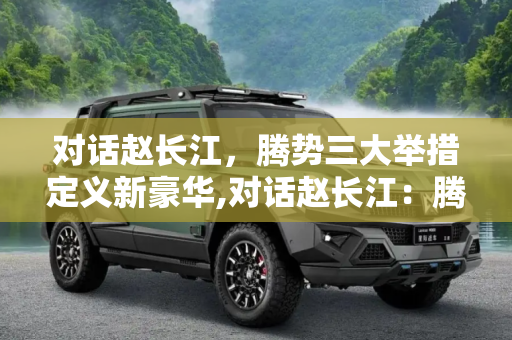 对话赵长江，腾势三大举措定义新豪华,对话赵长江：腾势三大举措定义新豪华