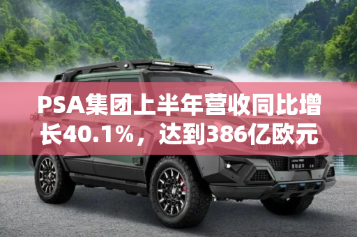 PSA集团上半年营收同比增长40.1%，达到386亿欧元,同比增长40.1% PSA上半年营收386亿欧元