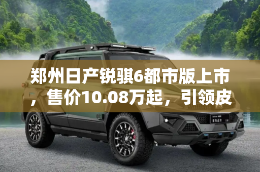郑州日产锐骐6都市版上市，售价10.08万起，引领皮卡新风尚,售10.08万起 郑州日产锐骐6都市版上市