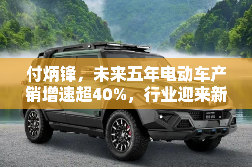 付炳锋，未来五年电动车产销增速超40%，行业迎来新发展机遇,付炳锋：未来五年电动车产销增速超40%