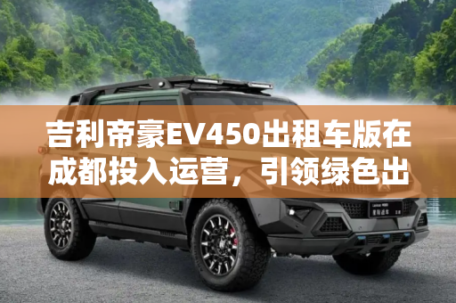吉利帝豪EV450出租车版在成都投入运营，引领绿色出行新风尚,吉利：帝豪EV450出租车版成都投入运营