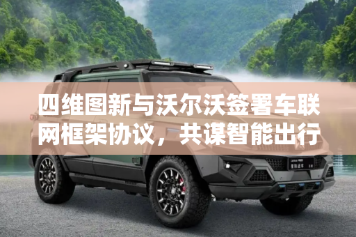 四维图新与沃尔沃签署车联网框架协议，共谋智能出行新未来,四维图新与沃尔沃签署车联网框架协议