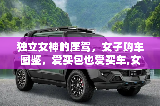 独立女神的座驾，女子购车图鉴，爱买包也爱买车,女子购车图鉴 独立女神爱买包也爱买车