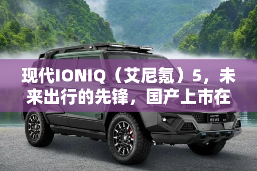 现代IONIQ（艾尼氪）5，未来出行的先锋，国产上市在即,现代IONIQ（艾尼氪）5将于明年国产上市
