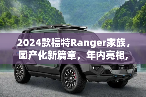 2024款福特Ranger家族，国产化新篇章，年内亮相,年内国产 2024款福特Ranger家族官图