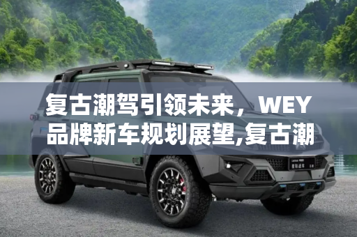 复古潮驾引领未来，WEY品牌新车规划展望,复古潮驾明年上市 WEY品牌新车规划