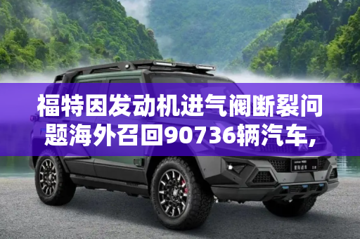 福特因发动机进气阀断裂问题海外召回90736辆汽车,发动机进气阀断裂 福特海外召回90736辆