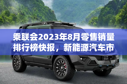 乘联会2023年8月零售销量排行榜快报，新能源汽车市场持续火热，传统燃油车面临挑战,乘联会2023年8月零售销量排行榜快报
