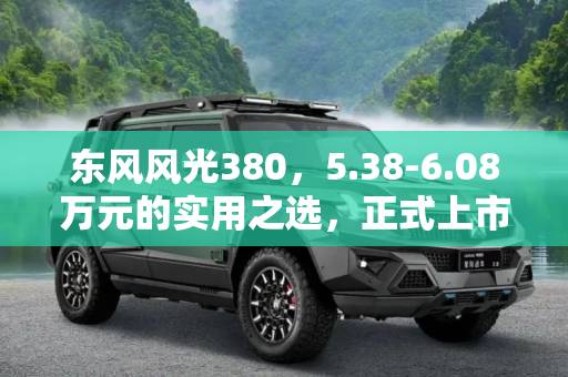 东风风光380，5.38-6.08万元的实用之选，正式上市,售5.38-6.08万元 东风风光380正式上市