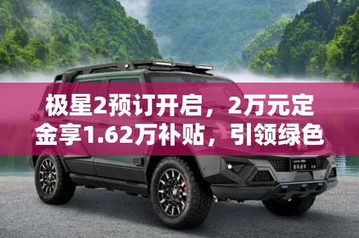 极星2预订开启，2万元定金享1.62万补贴，引领绿色出行新风尚,定金2万元/享1.62万补贴 极星2开启预订