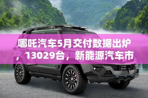 哪吒汽车5月交付数据出炉，13029台，新能源汽车市场再添新动力,13029台 哪吒汽车5月交付数据出炉！