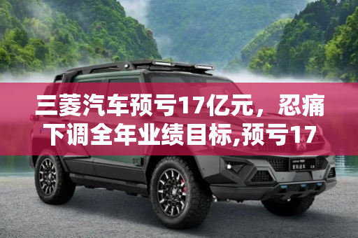三菱汽车预亏17亿元，忍痛下调全年业绩目标,预亏17亿元 三菱忍痛下调全年业绩目标