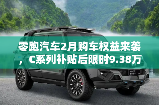 零跑汽车2月购车权益来袭，C系列补贴后限时9.38万起，引领智能出行新风尚,零跑汽车发布2月购车权益 C系列补贴后限时9.38万起