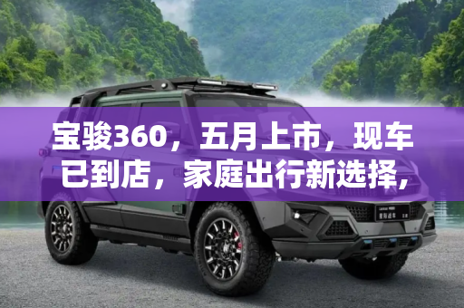 宝骏360，五月上市，现车已到店，家庭出行新选择,五月份正式上市 宝骏360现车已到店