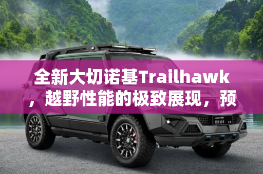 全新大切诺基Trailhawk，越野性能的极致展现，预计7月16日震撼上市,新款大切诺基Trailhawk最快7月16日上市