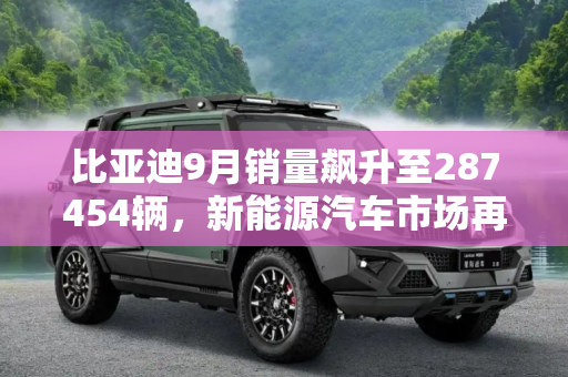 比亚迪9月销量飙升至287454辆，新能源汽车市场再创新高,287454辆！比亚迪公布9月销售数据！