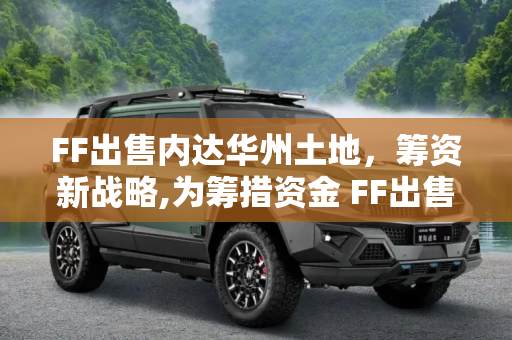 FF出售内达华州土地，筹资新战略,为筹措资金 FF出售美国内达华州土地
