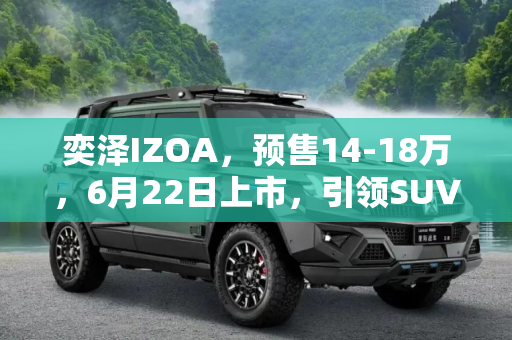 奕泽IZOA，预售14-18万，6月22日上市，引领SUV新潮流,预售14-18万 奕泽IZOA将于6月22日上市