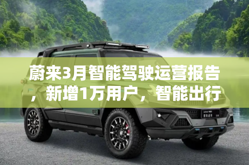 蔚来3月智能驾驶运营报告，新增1万用户，智能出行新纪元,新增1万 用户 蔚来3月智能驾驶运营报告