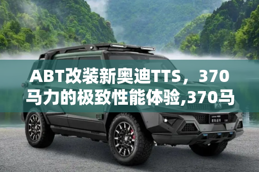 ABT改装新奥迪TTS，370马力的极致性能体验,370马力最大功率 ABT改装新奥迪TTS