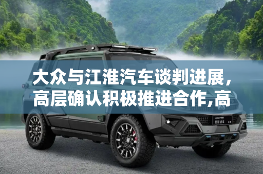 大众与江淮汽车谈判进展，高层确认积极推进合作,高层已确认 大众和江淮正在积极谈判