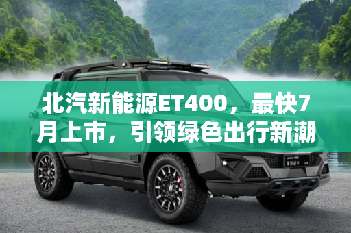 北汽新能源ET400，最快7月上市，引领绿色出行新潮流,最快7月上市 北汽新能源ET400最新消息
